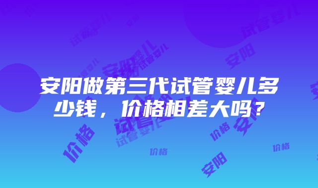 安阳做第三代试管婴儿多少钱，价格相差大吗？