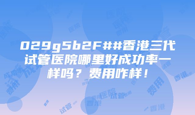 029g5b2F##香港三代试管医院哪里好成功率一样吗？费用咋样！