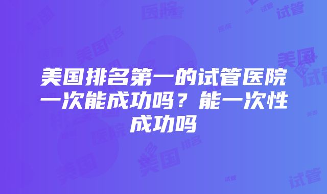 美国排名第一的试管医院一次能成功吗？能一次性成功吗