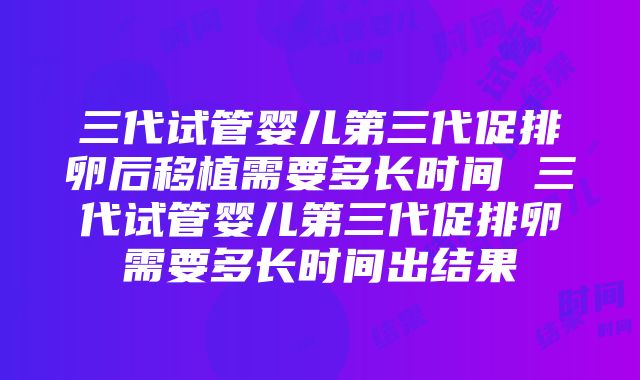 三代试管婴儿第三代促排卵后移植需要多长时间 三代试管婴儿第三代促排卵需要多长时间出结果