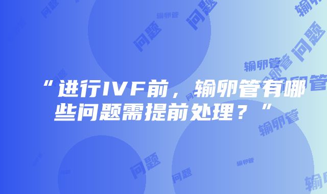 “进行IVF前，输卵管有哪些问题需提前处理？”