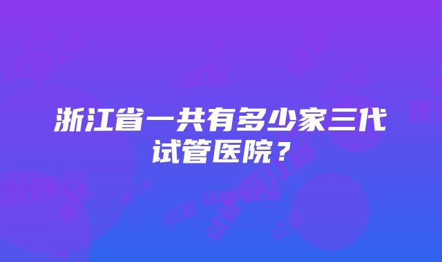 浙江省一共有多少家三代试管医院？