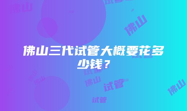 佛山三代试管大概要花多少钱？