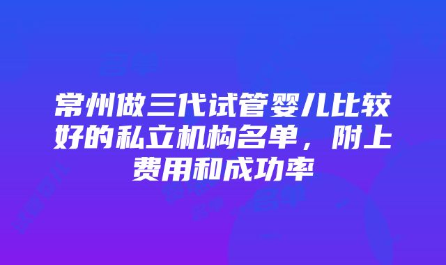 常州做三代试管婴儿比较好的私立机构名单，附上费用和成功率