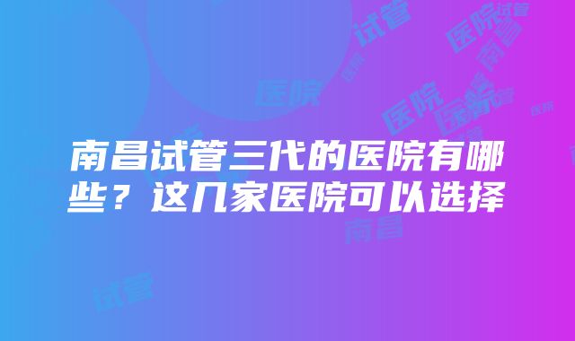 南昌试管三代的医院有哪些？这几家医院可以选择