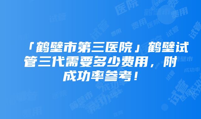 「鹤壁市第三医院」鹤壁试管三代需要多少费用，附成功率参考！