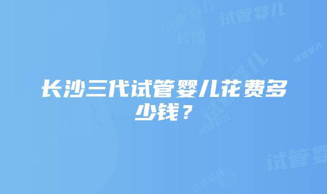 长沙三代试管婴儿花费多少钱？