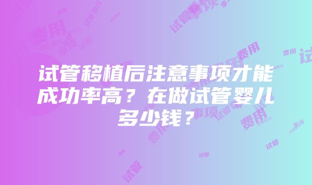 试管移植后注意事项才能成功率高？在做试管婴儿多少钱？