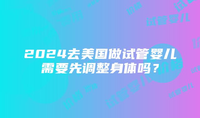 2024去美国做试管婴儿需要先调整身体吗？