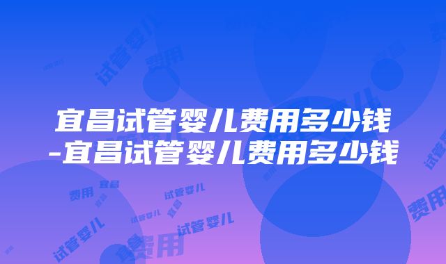 宜昌试管婴儿费用多少钱-宜昌试管婴儿费用多少钱