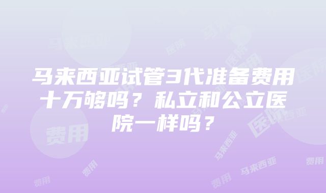 马来西亚试管3代准备费用十万够吗？私立和公立医院一样吗？