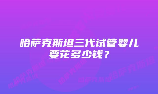 哈萨克斯坦三代试管婴儿要花多少钱？