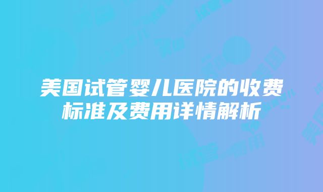 美国试管婴儿医院的收费标准及费用详情解析