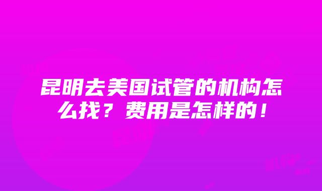 昆明去美国试管的机构怎么找？费用是怎样的！