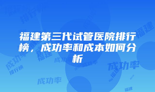 福建第三代试管医院排行榜，成功率和成本如何分析