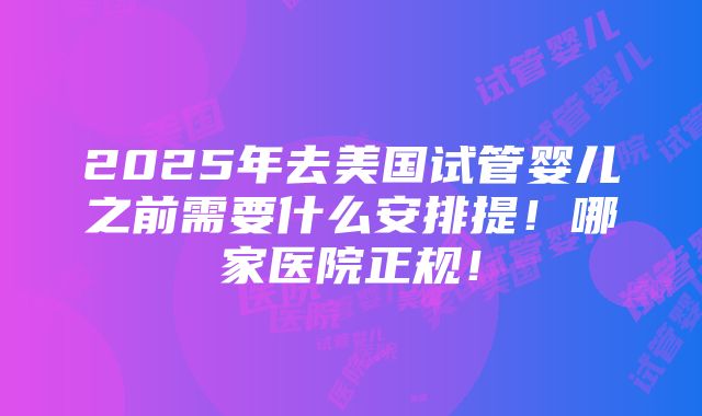 2025年去美国试管婴儿之前需要什么安排提！哪家医院正规！