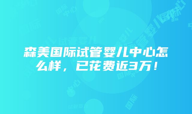 森美国际试管婴儿中心怎么样，已花费近3万！