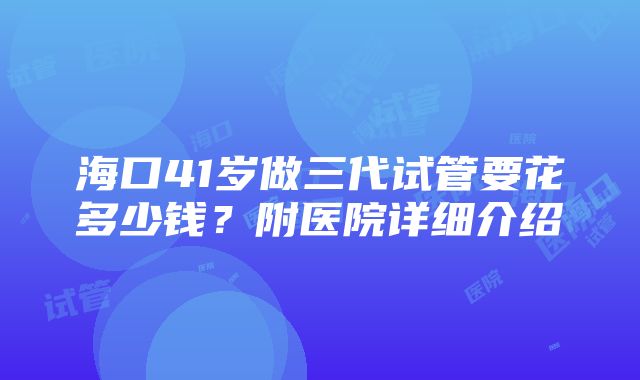 海口41岁做三代试管要花多少钱？附医院详细介绍