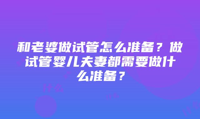 和老婆做试管怎么准备？做试管婴儿夫妻都需要做什么准备？