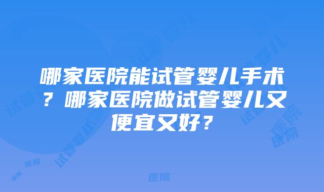 哪家医院能试管婴儿手术？哪家医院做试管婴儿又便宜又好？