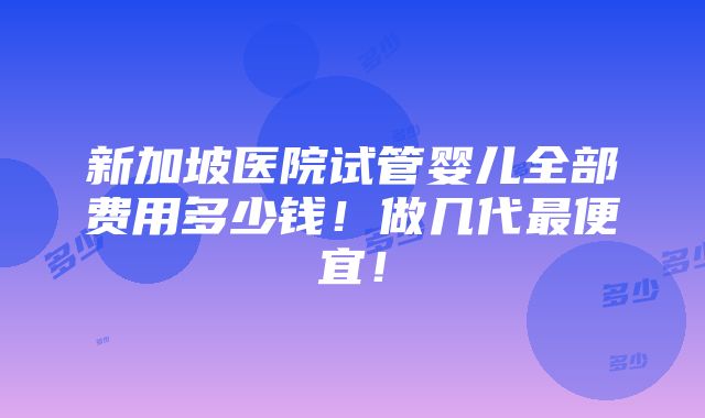 新加坡医院试管婴儿全部费用多少钱！做几代最便宜！