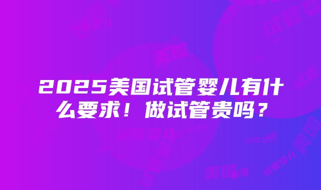 2025美国试管婴儿有什么要求！做试管贵吗？