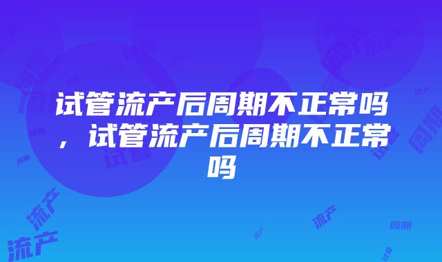 试管流产后周期不正常吗，试管流产后周期不正常吗