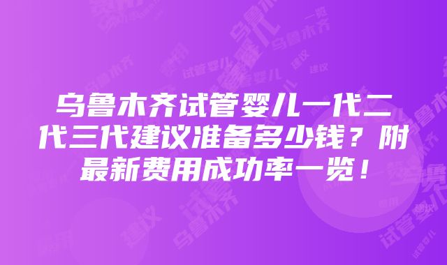 乌鲁木齐试管婴儿一代二代三代建议准备多少钱？附最新费用成功率一览！