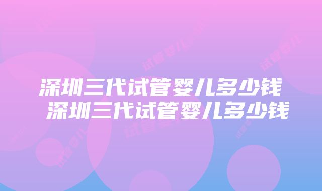 深圳三代试管婴儿多少钱 深圳三代试管婴儿多少钱