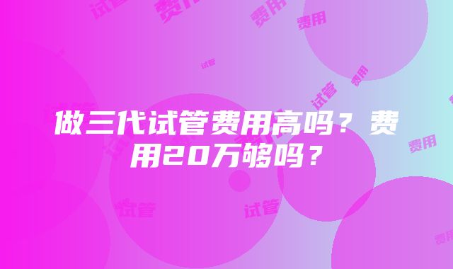 做三代试管费用高吗？费用20万够吗？