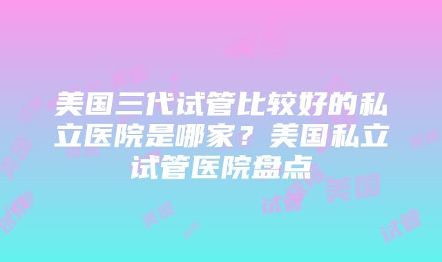 美国三代试管比较好的私立医院是哪家？美国私立试管医院盘点