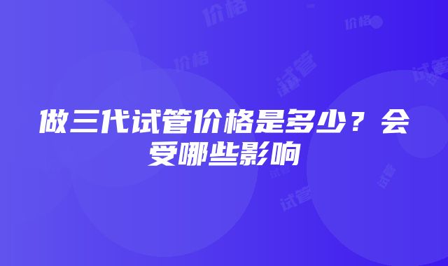 做三代试管价格是多少？会受哪些影响