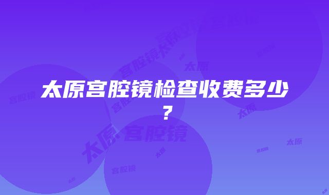 太原宫腔镜检查收费多少？