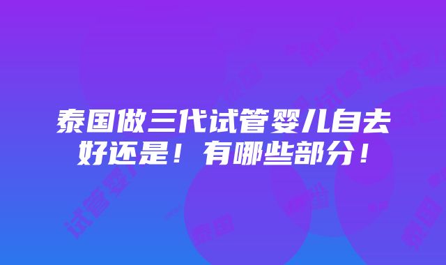 泰国做三代试管婴儿自去好还是！有哪些部分！