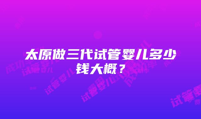 太原做三代试管婴儿多少钱大概？