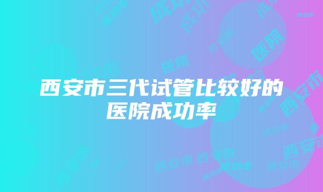 西安市三代试管比较好的医院成功率