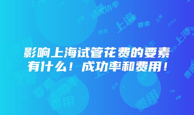 影响上海试管花费的要素有什么！成功率和费用！