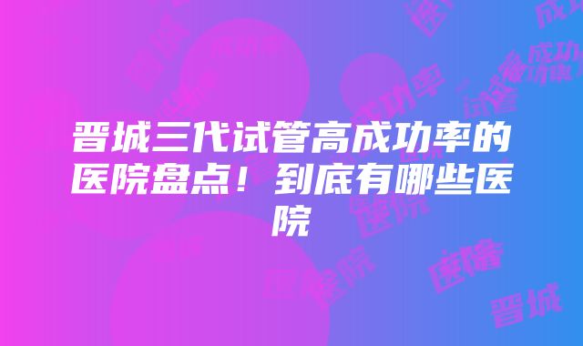 晋城三代试管高成功率的医院盘点！到底有哪些医院