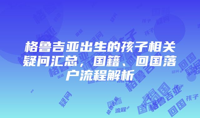 格鲁吉亚出生的孩子相关疑问汇总，国籍、回国落户流程解析