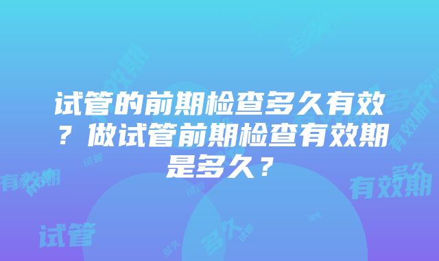 试管的前期检查多久有效？做试管前期检查有效期是多久？