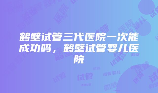 鹤壁试管三代医院一次能成功吗，鹤壁试管婴儿医院