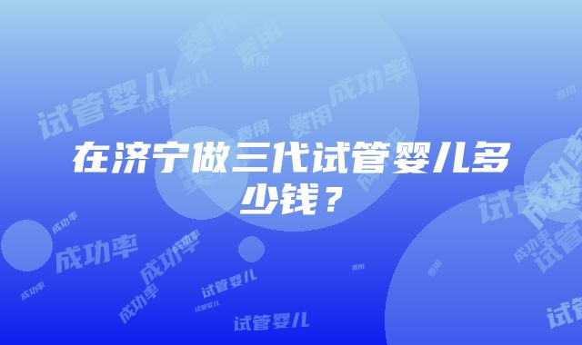 在济宁做三代试管婴儿多少钱？