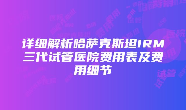 详细解析哈萨克斯坦IRM三代试管医院费用表及费用细节