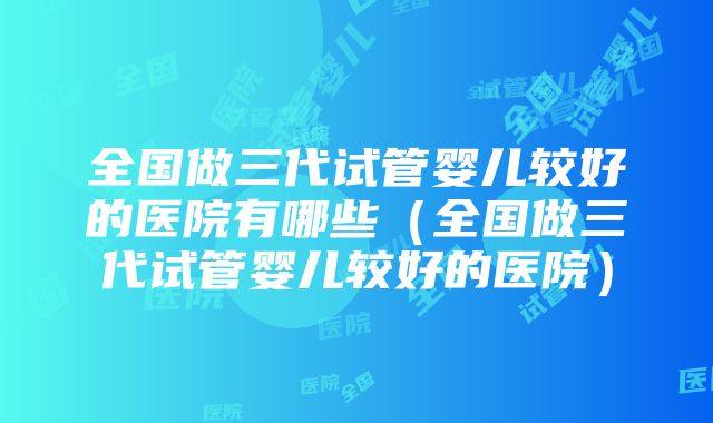 全国做三代试管婴儿较好的医院有哪些（全国做三代试管婴儿较好的医院）