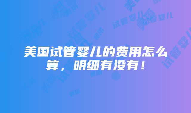 美国试管婴儿的费用怎么算，明细有没有！