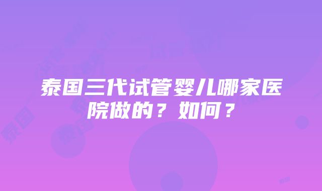 泰国三代试管婴儿哪家医院做的？如何？