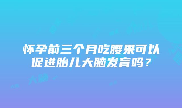 怀孕前三个月吃腰果可以促进胎儿大脑发育吗？