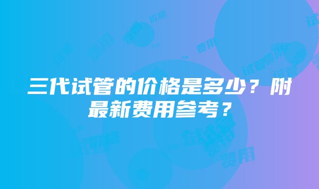 三代试管的价格是多少？附最新费用参考？