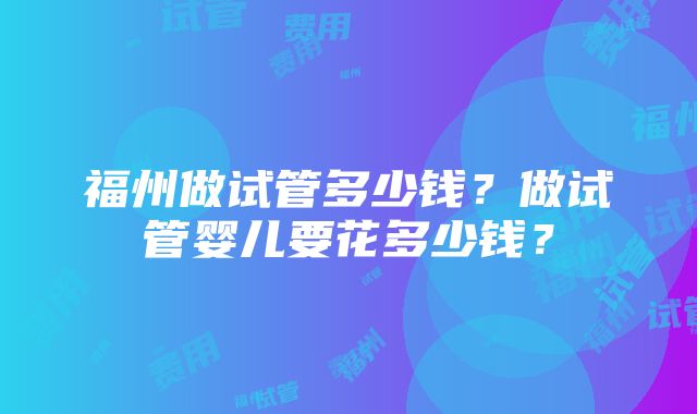 福州做试管多少钱？做试管婴儿要花多少钱？