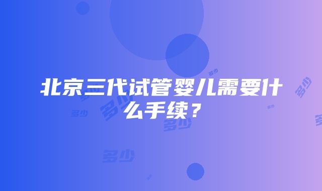 北京三代试管婴儿需要什么手续？